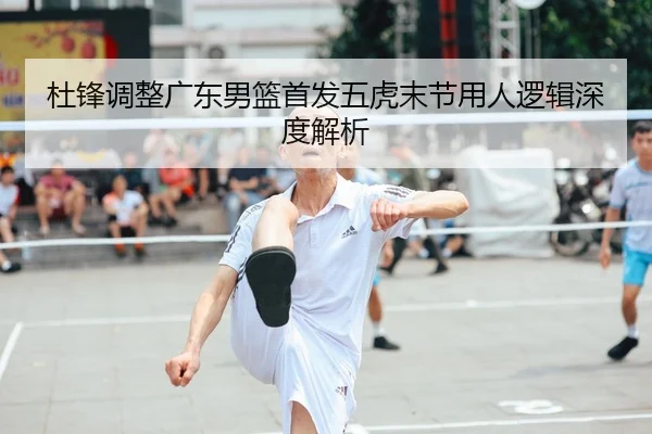 杜锋调整广东男篮首发五虎末节用人逻辑深度解析