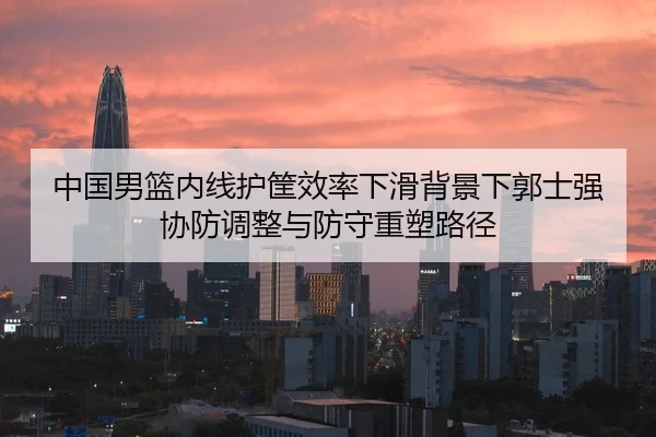 中国男篮内线护筐效率下滑背景下郭士强协防调整与防守重塑路径