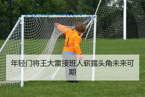 年轻门将王大雷接班人崭露头角未来可期